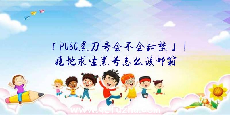 「PUBG黑刀号会不会封禁」|绝地求生黑号怎么该邮箱